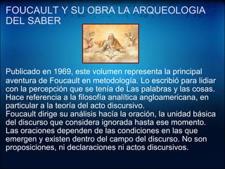 FOUCAULT Y SU OBRA LA ARQUEOLOGIA DEL SABER   Publicado en 1969, este volumen representa la principal aventura de Foucault en metodología. Lo escribió  ﻿ para lidiar con la percepción que se tenía de Las palabras y las cosas. Hace referencia a la filosofía analítica angloamericana, en particular a la teoría del acto discursivo. Foucault dirige su análisis hacía la oración, la unidad básica del discurso que considera ignorada hasta ese momento. Las oraciones dependen de las condiciones en las que emergen y existen dentro del campo del discurso. No son proposiciones, ni declaraciones ni actos discursivos. 