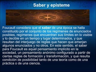         Saber y episteme Foucault considera que el  saber  de una época se halla constituido por el conjunto de los regímenes de enunciados posibles, regímenes que encuentran sus límites en lo visible y lo decible en un tiempo y lugar determinados, y que resultan del interjuego de reglas que hacen que emerjan algunos enunciados y no otros. En este sentido, el saber para Foucault es aquel pensamiento implícito en la sociedad, un pensamiento anónimo configurado a partir de ciertas reglas de formación y transformación, y que resulta condición de posibilidad tanto de una teoría como de una práctica o de una ciencia.  
