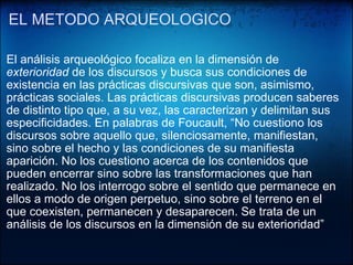EL METODO ARQUEOLOGICO    El análisis arqueológico focaliza en la dimensión de  exterioridad  de los discursos y busca sus condiciones de existencia en las prácticas discursivas que son, asimismo, prácticas sociales. Las prácticas discursivas producen saberes de distinto tipo que, a su vez, las caracterizan y delimitan sus especificidades. En palabras de Foucault, “No cuestiono los discursos sobre aquello que, silenciosamente, manifiestan, sino sobre el hecho y las condiciones de su manifiesta aparición. No los cuestiono acerca de los contenidos que pueden encerrar sino sobre las transformaciones que han realizado. No los interrogo sobre el sentido que permanece en ellos a modo de origen perpetuo, sino sobre el terreno en el que coexisten, permanecen y desaparecen. Se trata de un análisis de los discursos en la dimensión de su exterioridad”  