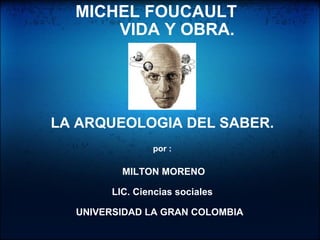    MICHEL FOUCAULT          VIDA Y OBRA.                                      LA ARQUEOLOGIA DEL SABER.   por :     MILTON MORENO   LIC. Ciencias sociales   UNIVERSIDAD LA GRAN COLOMBIA                                                                                                                                       