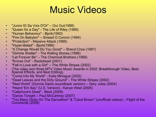 Music Videos "Junior Et Sa Voix D'Or" – Oui Oui(1988) "Queen for a Day" - The Life of Riley (1989) "Human Behaviour” - Bjork(1993) "Fire On Babylon" – Sinead O Connor (1994) "Protection" - Massive Attack (1995) "Hyper-Balad" - Bjork(1996) "A Change Would Do You Good" – Sheryl Crow (1997) "Gimme Shelter" - The Rolling Stones (1998) "Let Forever Be" – The Chemical Brothers (1999) "Knives Out" - Radiohead (2001) "Fell in Love with a Girl" – The White Stripes (2002) ( The video won three MTV Video Music Awards in 2002: Breakthrough Video, Best Special Effects, and Best Editing). "Come Into My World" - Kylie Minogue (2002) "Dead Leaves and the Dirty Ground" - The White Stripes (2002) "Mad World” (Donnie Darko soundtrack version) – Gary Jules (2004) "Heard 'Em Say" (U.S. Version) - Kanye West (2005) "Cellphone's Dead" - Beck (2006) "Dance Tonight – Paul McCartney (2007) "Too Many Dicks On The Dancefloor" & "Carol Brown" (unofficial videos) – Flight of the Conchords (2009) 