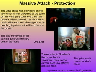 Massive Attack - Protection The lyrics aren’t related to what’s filmed http://www.youtube.com/watch?v=Epgo8ixX6Wo The video starts with a toy being on the floor which is then picked up by the same girl in the life (at ground level), then the camera follows people in the life and the music video ends with showing one of the people going down in the lift and back to the ground There’s a link to Goodwin’s theory, as there’s voyeurism, because the camera goes into different people’s room One Shot The slow movement of the camera goes with the slow beat of the music 