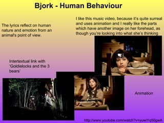 Bjork - Human Behaviour Animation http://www.youtube.com/watch?v=yuwiYq50gwA Intertextual link with ‘Goldielocks and the 3 bears’ The lyrics reflect on human nature and emotion from an animal's point of view. I like this music video, because it’s quite surreal and uses animation and I really like the parts which have another image on her forehead, as though you’re looking into what she’s thinking 