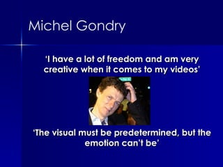 ‘ I have a lot of freedom and am very creative when it comes to my videos’ ‘ The visual must be predetermined, but the emotion can’t be’ Michel Gondry 