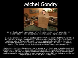 Michel Gondry Michel Gondry was Born on 8 May 1963 In Versailles in France. He is noted for his interpretation of mise-en-scene and imaginative and original visual style. He was the drummer in a French band called “Oui Oui” and he directed the music video’s for the band. The music video’s caught the attention of singer Bjork who he ended up making a total of 7 music video’s for. He went on to direct music videos for a lot of mainstream artists including Kanye West, The White Stripes, Daft Punk, The Chemical Brothers, The Rolling Stones, Kylie Minogue and many more mainstream artists. Michel Gondry’s music video’s caught my attention as his visual style is very inventive and original and I would love to be as creative in my project. His stylistic influences come from ideas that he has had. For example the video he directed for Kylie Minogue came from a magicians show he watched when he was younger who layered thread through a needle and then revealed how he did it on the next show.  