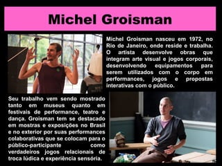 Michel Groisman
Michel Groisman nasceu em 1972, no
Rio de Janeiro, onde reside e trabalha.
O artista desenvolve obras que
integram arte visual e jogos corporais,
desenvolvendo equipamentos para
serem utilizados com o corpo em
performances, jogos e propostas
interativas com o público.
Seu trabalho vem sendo mostrado
tanto em museus quanto em
festivais de performance, teatro e
dança. Groisman tem se destacado
em mostras e exposições no Brasil
e no exterior por suas performances
colaborativas que se colocam para o
público-participante como
verdadeiros jogos relacionais de
troca lúdica e experiência sensória.
 