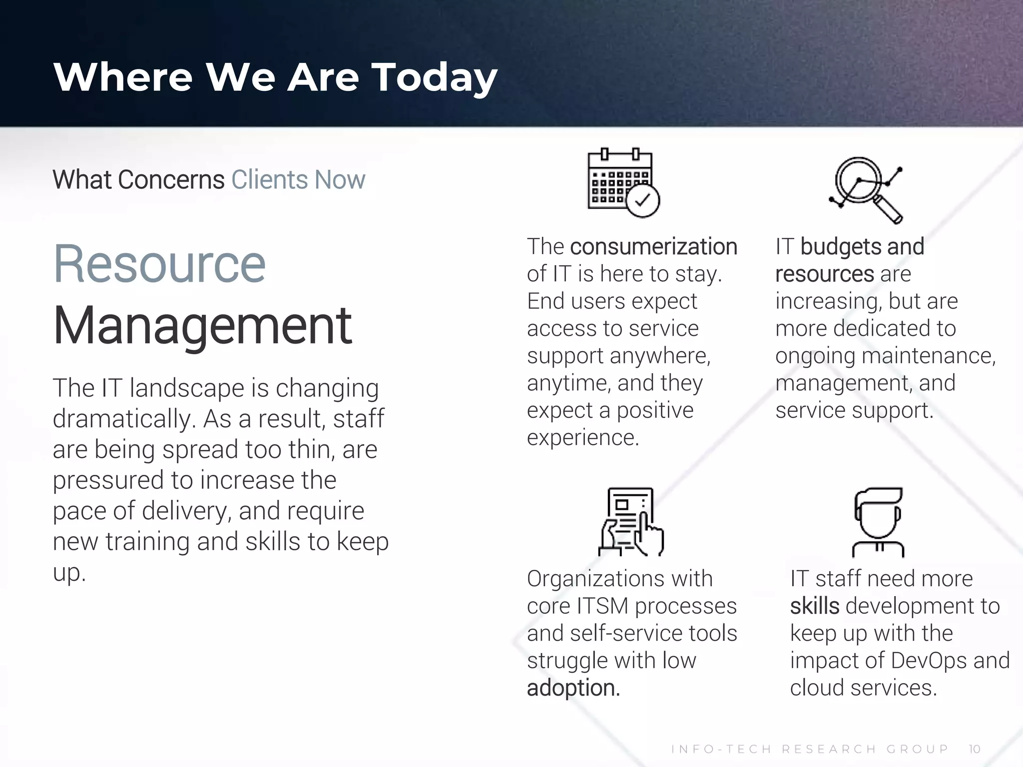 I N F O - T E C H R E S E A R C H G R O U P 10
Resource
Management
The IT landscape is changing
dramatically. As a result, staff
are being spread too thin, are
pressured to increase the
pace of delivery, and require
new training and skills to keep
up.
The consumerization
of IT is here to stay.
End users expect
access to service
support anywhere,
anytime, and they
expect a positive
experience.
Organizations with
core ITSM processes
and self-service tools
struggle with low
adoption.
IT staff need more
skills development to
keep up with the
impact of DevOps and
cloud services.
IT budgets and
resources are
increasing, but are
more dedicated to
ongoing maintenance,
management, and
service support.
What Concerns Clients Now
Where We Are Today
 