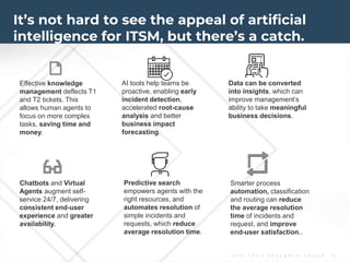 I N F O - T E C H R E S E A R C H G R O U P 15
It’s not hard to see the appeal of artificial
intelligence for ITSM, but there’s a catch.
Smarter process
automation, classification
and routing can reduce
the average resolution
time of incidents and
request, and improve
end-user satisfaction..
AI tools help teams be
proactive, enabling early
incident detection,
accelerated root-cause
analysis and better
business impact
forecasting.
Effective knowledge
management deflects T1
and T2 tickets. This
allows human agents to
focus on more complex
tasks, saving time and
money.
Chatbots and Virtual
Agents augment self-
service 24/7, delivering
consistent end-user
experience and greater
availability.
Predictive search
empowers agents with the
right resources, and
automates resolution of
simple incidents and
requests, which reduce
average resolution time.
Data can be converted
into insights, which can
improve management’s
ability to take meaningful
business decisions.
 