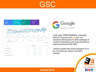 www.deegito.it
#deegito2019
GSC
I dati sulle «PRESTAZIONI» di Google
Search Console sono oro per una
costante ottimizzazione delle strategie di
content marketing e per la pianificazione
degli investimenti lato SEO.
Tuttavia questi dati hanno bisogno di un
po’ di tempo per essere raccolti e
valutati.
 