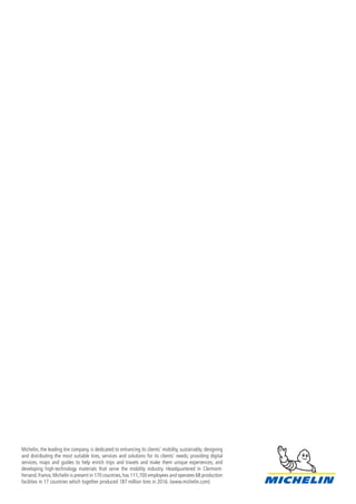 Michelin, the leading tire company, is dedicated to enhancing its clients’ mobility, sustainably; designing
and distributing the most suitable tires, services and solutions for its clients’ needs; providing digital
services, maps and guides to help enrich trips and travels and make them unique experiences; and
developing high-technology materials that serve the mobility industry. Headquartered in Clermont-
Ferrand,France,Michelin is present in 170 countries,has 111,700 employees and operates 68 production
facilities in 17 countries which together produced 187 million tires in 2016. (www.michelin.com)
 