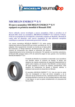 MICHELIN ENERGY™ E-V
El nuevo neumático MICHELIN ENERGY™ E-V
equipará en primicia mundial el Renault ZOE

Nuevo vehículo, nuevas tecnologías y nuevos neumáticos. Todo es novedoso en el
Renault ZOE, hasta sus neumáticos, MICHELIN ENERGY™ E-V (Electric Vehicle).
Fruto de un programa de investigación y desarrollo conjunto de Michelin y Renault de
cuatro años de duración, estos nuevos neumáticos de alta eficiencia energética
contribuyen a aumentar la autonomía general del vehículo.

Los nuevos neumáticos MICHELIN ENERGY™ E-V serán equipo
original para todos los Renault ZOE que monten neumáticos de 15 y 16
pulgadas. Este equipamiento innovador se inscribe en la lógica global
del constructor, el “Range Optimizar” del Renault ZOE, que reúne un
conjunto de innovaciones que mejoran la autonomía del vehículo,
independientemente de las condiciones de conducción. Por ejemplo, en recorridos suburbanos,
el Renault ZOE consigue hasta un 6% de autonomía (según el uso), gracias a los neumáticos
MICHELIN ENERGY™ E-V.

                          El desafío de Michelin ha consistido en desarrollar unos neumáticos
                          que permiten reducir el consumo de energía, al tiempo que
                          aseguran las mejores prestaciones de seguridad (especialmente en
                          agarre sobre mojado) y de duración. Para Michelin, se trata siempre
                          de hacer progresar al unísono las distintas características. Este
                          equilibrio de prestaciones ha llevado a Renault, además, a
                          establecer este acuerdo de desarrollo con Michelin

                          El neumático MICHELIN ENERGY™ E-V, fruto de más de veinte
                          años de investigación en favor del ahorro energético y de la
                          reducción de las emisiones de CO2, representa ahora lo mejor de la
                          tecnología Michelin al servicio de una movilidad eléctrica más limpia
                          y más segura. Lo que se ajusta completamente a la propuesta del
                          Renault ZOE.
 