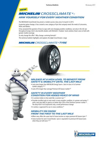 MICHELIN CrossCLIMATE :
ARM YOURSELF FOR EVERY WEATHER CONDITION
The MICHELIN CrossClimate has proven a market success story since its launch in 2015.
A genuine game-changer, it has created a new category of tyre that uniquely meets the needs of consumers,
fleets and dealers.
It has answered the question of how to cope with ever-changing weather conditions, not only in the UK, but
throughout Europe.And it also benefits dealers with Michelin’s ‘Geobox’ stock solution; fewer sizes to hold with
greater market coverage.
So why change the offer? Why change a winning formula?
This technical bulletin highlights and explains the new CrossClimate+ range
Mileage at a high level to benefit from
safety & mobility until the last mile
• Lasts even longer than MICHELIN Energy Saver+, best-in-class in its Summer
market category (6),(7)
• Lasts 25% longer than average Premium All Season market (6)
Safety in every weather
condition for added peace of mind
• In summer, brakes on dry roads like a summer tyre (1)
• Provides excellent grip on wet roads in every weather condition, in summer and winter (2)
with a wet grip label as good as or better than 70% of the Premium Summer market (8)
.
The drop from A to B represents only a small performance change
• In winter, is approved for use in snow conditions(3)
Mobility on snow
from the first to the last mile
• When new, offers the same level of snow traction as major premium All Season tyres (4)
• Snow traction for worn CrossClimate+ tyres is equivalent to premium All Season tyres
when they are half-worn (4),(5)
MICHELIN CrossClimate Tyre
NEW
Mileage at a high level to benefit from
safety & mobility until the last mile
• Lasts even longer than MICHELIN Energy Saver+, best-in-class in its Summer
market category
• Lasts 25% longer than average Premium All Season market
Safety in every weather
condition for added peace of mind
• In summer, brakes on dry roads like a summer tyre
• Provides excellent grip on wet roads in every weather condition, in summer and winter
with a wet grip label as good as or better than 70% of the Premium Summer market
The drop from A to B represents only a small performance change
• In winter, is approved for use in snow conditions
Mobility on snow
from the first to the last mile
• When new, offers the same level of snow traction as major premium All Season tyres
• Snow traction for worn CrossClimate+ tyres is equivalent to premium All Season tyres
when they are half-worn
Technical Bulletin 18 January 2017
 