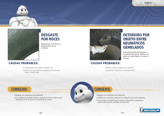 2726
DETERIORO POR
OBJETO ENTRE
NEUMÁTICOS
GEMELADOS
Una deformación prolongada y
localizada del flanco, deteriora la
goma y puede llegar a romper la
carcasa.
DESGASTE
POR ROCES
Raspaduras en el flanco y
desaparición de los
marcajes.
Piedra u objeto alojado entre gemelas.
Utilización intensiva en zona de piedras.
Frotamiento contra aceras, bordillos, etc.
Roces entre las cubiertas en gemelo por exceso de
carga o presión baja.
Respetar las condiciones de utilización.
Verificar los neumáticos después de utilizarlos por zonas agresivas.
Si para retirar el objeto fuese necesario desmontar el neumático
exterior del vehículo, desinflar previamente.
Respetar las condiciones de utilización.
Si la cubierta lo permite, darle la vuelta en su llanta antes de que
aparezcan cortes de goma o las lonas de la carcasa.
CONSEJOS:CONSEJOS:
FLANCO
CAUSAS PROBABLES:CAUSAS PROBABLES:
 