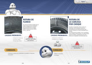 31
CONSEJOS:
30
ROTURA DE
LA CARCASA
POR CHOQUE
Cuando un neumático choca contra un
obstáculo, sufre tensiones excesivas
provocadas por las deformaciones, que
pueden ocasionar la rotura localizada de la
carcasa.
Las consecuencias pueden no ser inmediatas
ni ser visibles exteriormente. El rodaje puede
agravar el daño y manifestarse por una
rotura con la pérdida instantánea del aire.
ROTURA DE
FLANCO
Un corte en el flanco puede que no
tenga consecuencias inmediatas,
pero es posible que se agrave
progresivamente en el rodaje,
hasta la rotura total del flanco
(lonas + gomas).
Choque con obstáculos.
Choque con un agujero.
Es peligroso utilizar una
cubierta que haya sufrido
tales deterioros.
Es peligroso utilizar una
cubierta que haya sufrido
tales deterioros.
Retirar el neumático.
No reparar.
Choque con obstáculos.
Corte por objeto.
Rodaje bajo inflado.
Examinar la cubierta para determinar si es posible su reparación.
No reparar.
CONSEJOS:
FLANCO
CAUSAS PROBABLES:CAUSAS PROBABLES:
 