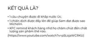 KẾT QUẢ LÀ?
• 1 câu chuyện được đi khắp nước Úc.
• 1 chiến dịch được đẩy lên để giúp Sam đạt được sao
Michelin.
• KFC remind khách hàng nhớ họ chăm chút đến chất
lượng sản phẩm thế nào.
(https://www.youtube.com/watch?v=p5LojaWCRKU)
 