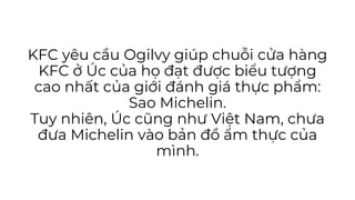 KFC yêu cầu Ogilvy giúp chuỗi cửa hàng
KFC ở Úc của họ đạt được biểu tượng
cao nhất của giới đánh giá thực phẩm:
Sao Michelin.
Tuy nhiên, Úc cũng như Việt Nam, chưa
đưa Michelin vào bản đồ ẩm thực của
mình.
 