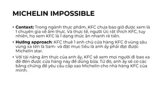MICHELIN IMPOSSIBLE
• Context: Trong ngành thực phẩm, KFC chưa bao giờ được xem là
1 chuyên gia về ẩm thực. Và thực tế, người Úc rất thích KFC, tuy
nhiên, họ xem KFC là 1 dạng thức ăn nhanh rẻ tiền.
• Hướng approach: KFC thuê 1 anh chủ cửa hàng KFC ở vùng sâu
vùng xa tên là Sam- và đặt mục tiêu là anh ấy phải đạt được
Michelin star.
• Với tài năng ẩm thực của anh ấy, KFC sẽ xem mọi người đi bao xa
để đến được cửa hàng này để dùng bữa. Từ đó, anh ấy sẽ có các
bằng chứng để yêu cầu cấp sao Michelin cho nhà hàng KFC của
mình.
 