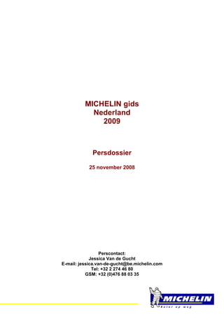MICHELIN gids
                Nederland
                  2009



                 Persdossier

                25 november 2008




                      Perscontact:
                 Jessica Van de Gucht
    E-mail: jessica.van-de-gucht@be.michelin.com
                  Tel: +32 2 274 46 80
               GSM: +32 (0)476 88 03 35


=
 
