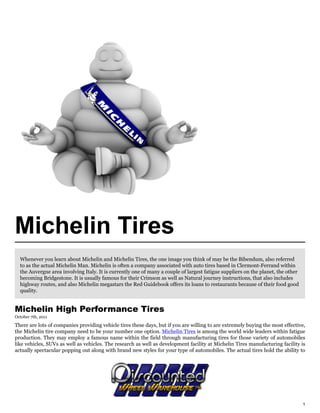 Michelin Tires
  Whenever you learn about Michelin and Michelin Tires, the one image you think of may be the Bibendum, also referred
  to as the actual Michelin Man. Michelin is often a company associated with auto tires based in Clermont-Ferrand within
  the Auvergne area involving Italy. It is currently one of many a couple of largest fatigue suppliers on the planet, the other
  becoming Bridgestone. It is usually famous for their Crimson as well as Natural journey instructions, that also includes
  highway routes, and also Michelin megastars the Red Guidebook offers its loans to restaurants because of their food good
  quality.


Michelin High Performance Tires
October 7th, 2011

There are lots of companies providing vehicle tires these days, but if you are willing to are extremely buying the most effective,
the Michelin tire company need to be your number one option. Michelin Tires is among the world wide leaders within fatigue
production. They may employ a famous name within the field through manufacturing tires for those variety of automobiles
like vehicles, SUVs as well as vehicles. The research as well as development facility at Michelin Tires manufacturing facility is
actually spectacular popping out along with brand new styles for your type of automobiles. The actual tires hold the ability to




                                                                                                                                  1
 