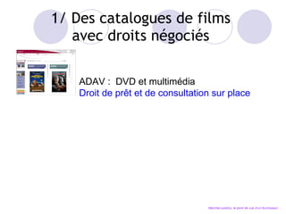 1/ Des catalogues de films  avec droits négociés  ADAV :  DVD et multimédia Droit de pr êt et de consultation sur place Marchés publics, le point de vue d’un fournisseur… 