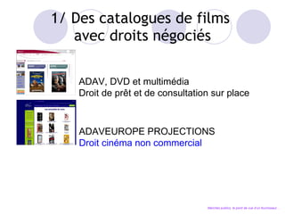 1/ Des catalogues de films  avec droits négociés ADAV, DVD et multimédia Droit de pr êt et de consultation sur place ADAVEUROPE PROJECTIONS Droit cinéma non commercial Marchés publics, le point de vue d’un fournisseur… 