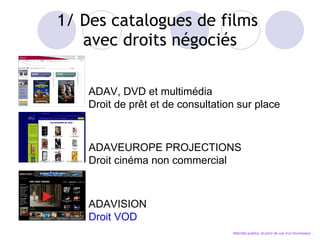 1/ Des catalogues de films  avec droits négociés ADAV, DVD et multimédia Droit de pr êt et de consultation sur place ADAVEUROPE PROJECTIONS Droit cinéma non commercial ADAVISION Droit VOD Marchés publics, le point de vue d’un fournisseur… 