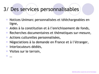 3/ Des services personnalisables Notices Unimarc personnalisées et téléchargeables en ligne, Aides à la constitution et à l’enrichissement de fonds, Recherches documentaires et thématiques sur-mesure, Actions culturelles personnalisées, Négociations à la demande en France et à l’étranger, Interlocuteurs dédiés , Visites sur le terrain, … Marchés publics, le point de vue d’un fournisseur… 