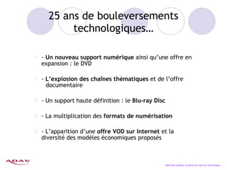 25 ans de bouleversements technologiques… -  Un nouveau support numérique  ainsi qu’une offre en expansion : le DVD -  L’explosion des cha înes thématiques  et de l’offre  documentaire - Un support haute définition : le  Blu-ray Disc - La multiplication des  formats de numérisation - L’apparition d’une  offre VOD sur Internet  et la  diversité des modèles économiques proposés Marchés publics, le point de vue d’un fournisseur… 