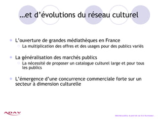 … et d’évolutions du réseau culturel L’ouverture de grandes médiathèques en France La multiplication des offres et des usages pour des publics variés La généralisation des marchés publics La nécessité de proposer un catalogue culturel large et pour tous les publics L’émergence d’une concurrence commerciale forte sur un secteur à dimension culturelle Marchés publics, le point de vue d’un fournisseur… 