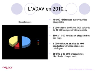 L’ADAV en 2010… 70 000 références  audiovisuelles disponibles  5 000 clients  actifs en 2009 sur près de 10 000 comptes institutionnels 800 à 1 500 nouveaux programmes  par mois 1 000 éditeurs et plus de 400 producteurs indépendants  au catalogue 30 000 à 80 000 programmes distribués  chaque mois Marchés publics, le point de vue d’un fournisseur… Nos catalogues 