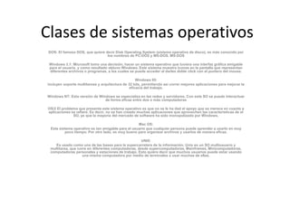 Clases de sistemas operativos
 DOS: El famoso DOS, que quiere decir Disk Operating System (sistema operativo de disco), es más conocido por
                                 los nombres de PC-DOS y MS-DOS. MS-DOS

 Windows 3.1: Microsoft tomo una decisión, hacer un sistema operativo que tuviera una interfaz gráfica amigable
 para el usuario, y como resultado obtuvo Windows. Este sistema muestra íconos en la pantalla que representan
 diferentes archivos o programas, a los cuales se puede acceder al darles doble click con el puntero del mouse.

                                                    Windows 95:
incluyen soporte multitareas y arquitectura de 32 bits, permitiendo así correr mejores aplicaciones para mejorar la
                                                eficacia del trabajo.

Windows NT: Esta versión de Windows se especializa en las redes y servidores. Con este SO se puede interactuar
                               de forma eficaz entre dos o más computadoras

OS/2 El problema que presenta este sistema operativo es que no se le ha dad el apoyo que se merece en cuanto a
aplicaciones se refiere. Es decir, no se han creado muchas aplicaciones que aprovechen las características de el
              SO, ya que la mayoría del mercado de software ha sido monopolizado por Windows.

                                                    Mac OS:
  Este sistema operativo es tan amigable para el usuario que cualquier persona puede aprender a usarlo en muy
          poco tiempo. Por otro lado, es muy bueno para organizar archivos y usarlos de manera eficaz.

                                                      UNIX:
     Es usado como una de las bases para la supercarretera de la información. Unix es un SO multiusuario y
  multitarea, que corre en diferentes computadoras, desde supercomputadoras, Mainframes, Minicomputadoras,
  computadoras personales y estaciones de trabajo. Esto quiere decir que muchos usuarios puede estar usando
                     una misma computadora por medio de terminales o usar muchas de ellas.
 