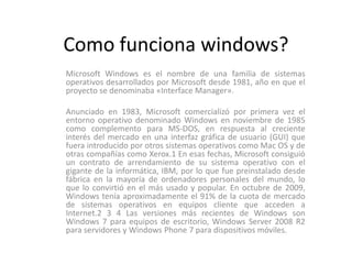 Como funciona windows?
Microsoft Windows es el nombre de una familia de sistemas
operativos desarrollados por Microsoft desde 1981, año en que el
proyecto se denominaba «Interface Manager».

Anunciado en 1983, Microsoft comercializó por primera vez el
entorno operativo denominado Windows en noviembre de 1985
como complemento para MS-DOS, en respuesta al creciente
interés del mercado en una interfaz gráfica de usuario (GUI) que
fuera introducido por otros sistemas operativos como Mac OS y de
otras compañías como Xerox.1 En esas fechas, Microsoft consiguió
un contrato de arrendamiento de su sistema operativo con el
gigante de la informática, IBM, por lo que fue preinstalado desde
fábrica en la mayoría de ordenadores personales del mundo, lo
que lo convirtió en el más usado y popular. En octubre de 2009,
Windows tenía aproximadamente el 91% de la cuota de mercado
de sistemas operativos en equipos cliente que acceden a
Internet.2 3 4 Las versiones más recientes de Windows son
Windows 7 para equipos de escritorio, Windows Server 2008 R2
para servidores y Windows Phone 7 para dispositivos móviles.
 