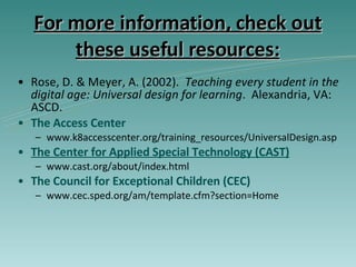 For more information, check out these useful resources: Rose, D. & Meyer, A. (2002).  Teaching every student in the digital age: Universal design for learning .  Alexandria, VA:  ASCD. The Access Center www.k8accesscenter.org/training_resources/UniversalDesign.asp T he  Center for Applied Special Technology (CAST) www.cast.org/about/index.html The Council for Exceptional Children (CEC) www.cec.sped.org/am/template.cfm?section=Home 