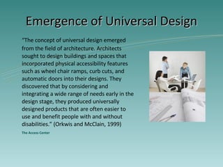 Emergence of Universal Design “ The concept of universal design emerged from the field of architecture. Architects sought to design buildings and spaces that incorporated physical accessibility features such as wheel chair ramps, curb cuts, and automatic doors into their designs. They discovered that by considering and integrating a wide range of needs early in the design stage, they produced universally designed products that are often easier to use and benefit people with and without disabilities.” (Orkwis and McClain, 1999) The Access Center 