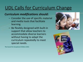 UDL Calls for Curriculum Change Curriculum modifications should: Consider the use of specific material and media tools that facilitate learning Be flexibly designed with built-in support that allow teachers to accommodate diverse learners without having to adapt the curriculum repeatedly to meet special needs. The Council for Exceptional Children (CEC) 