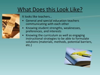What Does this Look Like? It looks like teachers… General and special education teachers communicating with each other Knowing student strengths, weaknesses, preferences, and interests Knowing the curriculum as well as engaging instructional strategies to be able to formulate solutions (materials, methods, potential barriers, etc.) 