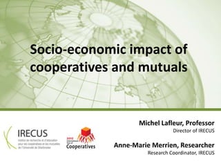 Socio-economic impact of
cooperatives and mutuals


                   Michel Lafleur, Professor
                                Director of IRECUS

            Anne-Marie Merrien, Researcher
                      Research Coordinator, IRECUS
                                IRECUS – UdeS | 0
 