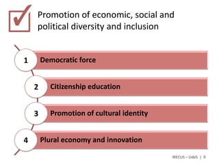 Promotion of economic, social and
    political diversity and inclusion


1       Democratic force


    2     Citizenship education


    3     Promotion of cultural identity


4       Plural economy and innovation

                                           IRECUS – UdeS | 9
 