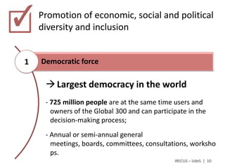 Promotion of economic, social and political
    diversity and inclusion


1   Democratic force

      Largest democracy in the world
     - 725 million people are at the same time users and
       owners of the Global 300 and can participate in the
       decision-making process;
     - Annual or semi-annual general
       meetings, boards, committees, consultations, worksho
       ps.
                                               IRECUS – UdeS | 10
 