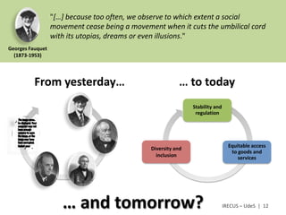 "[…] because too often, we observe to which extent a social
                  movement cease being a movement when it cuts the umbilical cord
                  with its utopias, dreams or even illusions."
Georges Fauquet
  (1873-1953)




          From yesterday…                                 … to today
                                                               Stability and
                                                                regulation




                                               Diversity and                     Equitable access
                                                                                  to goods and
                                                 inclusion                           services




                     … and tomorrow?                                           IRECUS – UdeS | 12
 