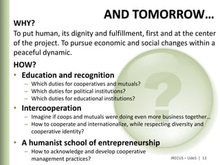 AND TOMORROW…
WHY?
To put human, its dignity and fulfillment, first and at the center
of the project. To pursue economic and social changes within a
peaceful dynamic.
HOW?
• Education and recognition
   – Which duties for cooperatives and mutuals?
   – Which duties for political institutions?
   – Which duties for educational institutions?
• Intercooperation
   – Imagine if coops and mutuals were doing even more business together…
   – How to cooperate and internationalize, while respecting diversity and
     cooperative identity?
• A humanist school of entrepreneurship
   – How to acknowledge and develop cooperative
     management practices?                                IRECUS – UdeS | 13
 