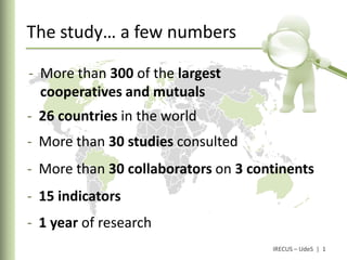 The study… a few numbers

- More than 300 of the largest
  cooperatives and mutuals
- 26 countries in the world
- More than 30 studies consulted
- More than 30 collaborators on 3 continents
- 15 indicators
- 1 year of research
                                     IRECUS – UdeS | 1
 