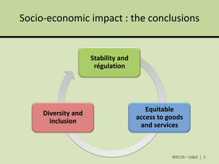 Socio-economic impact : the conclusions


                     Stability and
                      régulation




                                        Equitable
     Diversity and
                                     access to goods
       inclusion
                                      and services



                                                IRECUS – UdeS | 2
 