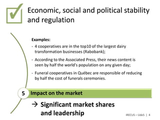 Economic, social and political stability
  and regulation

   Examples:
   - 4 cooperatives are in the top10 of the largest dairy
     transformation businesses (Rabobank);
   - According to the Associated Press, their news content is
     seen by half the world's population on any given day;
   - Funeral cooperatives in Québec are responsible of reducing
     by half the cost of funerals ceremonies.


5 Impact on the market
    Significant market shares
     and leadership                                     IRECUS – UdeS | 4
 