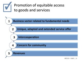 Promotion of equitable access
        to goods and services

1   Business sector related to fundamental needs

    2    Unique, adapted and extended service offer

    3     Intercooperation

    4    Concern for community

5   Revenues
                                             IRECUS – UdeS | 6
 