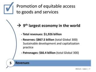 Promotion of equitable access
    to goods and services

     9th largest economy in the world
       - Total revenues: $1,926 billion
       - Reserves: $867.5 billion (total Global 300)
         Sustainable development and capitalization
         practice
       - Patronages: $66.4 billion (total Global 300)


5   Revenues
                                                  IRECUS – UdeS | 7
 