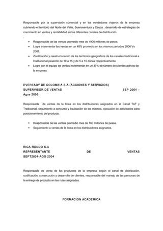 Responsable por la supervisión comercial y en los vendedores viajeros de la empresa
cubriendo el territorio del Norte del Valle, Buenaventura y Cauca , desarrollo de estrategias de
crecimiento en ventas y rentabilidad en los diferentes canales de distribución
.
    •   Responsable de las ventas promedio mes de 1900 millones de pesos.
    •   Logre incrementar las ventas en un 48% promedio en los mismos periodos 2006 Vs
        2007.
    •   Zonificación y reestructuración de los territorios geográficos de los canales tradicional e
        Institucional pasando de 10 a 15 y de 5 a 10 zonas respectivamente
    •   Logre con el equipo de ventas incrementar en un 37% el número de clientes activos de
        la empresa.




EVEREADY DE COLOMBIA S.A (ACCIONES Y SERVICIOS)
SUPERVISOR DE VENTAS                                                                SEP 2004 –
Agos 2006


Responsable     de ventas de la línea en los distribuidores asignados en el Canal TAT y
Tradicional, segumiento a concurso y liquidación de los mismos, ejecución de actividades para
posicionamiento del producto.


       Responsable de las ventas promedio mes de 160 millones de pesos.
       Seguimiento a ventas de la línea en los distribuidores asignados.




RICA RONDO S.A
REPRESENTANTE                                        DE                                 VENTAS
SEPT2001-AGO 2004




Responsable de venta de los productos de la empresa según el canal de distribución,
codificación, consecución y desarrollo de clientes, responsable del manejo de las personas de
la entrega de producto en las rutas asignadas.




                                 FORMACION ACADEMICA
 