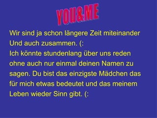 Wir sind ja schon längere Zeit miteinander
Und auch zusammen. (:
Ich könnte stundenlang über uns reden
ohne auch nur einmal deinen Namen zu
sagen. Du bist das einzigste Mädchen das
für mich etwas bedeutet und das meinem
Leben wieder Sinn gibt. (:
 