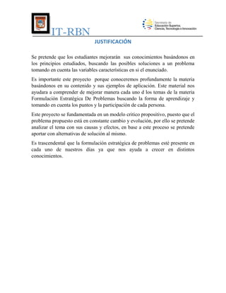IT-RBN
JUSTIFICACIÓN
Se pretende que los estudiantes mejorarán sus conocimientos basándonos en
los principios estudiados, buscando las posibles soluciones a un problema
tomando en cuenta las variables características en si el enunciado.
Es importante este proyecto porque conoceremos profundamente la materia
basándonos en su contenido y sus ejemplos de aplicación. Este material nos
ayudara a comprender de mejorar manera cada uno d los temas de la materia
Formulación Estratégica De Problemas buscando la forma de aprendizaje y
tomando en cuenta los puntos y la participación de cada persona.
Este proyecto se fundamentada en un modelo critico propositivo, puesto que el
problema propuesto está en constante cambio y evolución, por ello se pretende
analizar el tema con sus causas y efectos, en base a este proceso se pretende
aportar con alternativas de solución al mismo.
Es trascendental que la formulación estratégica de problemas esté presente en
cada uno de nuestros días ya que nos ayuda a crecer en distintos
conocimientos.

 