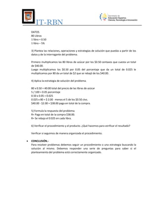IT-RBN
DATOS
80 Libras
1 libra = 0.50
1 libra – 5%
3) Plantea las relaciones, operaciones y estrategias de solución que puedas a partir de los
datos y de la interrogante del problema.
Primero multiplicamos las 80 libras de azúcar por los $0.50 centavos que cuesta un total
de $40.00.
Luego multiplicamos los $0.50 por 0.05 del porcentaje que da un total de 0.025 le
multiplicamos por 80 da un total de $2 que se rebajó de los $40.00.
4) Aplica la estrategia de solución del problema.
80 x 0.50 = 40.00 total del precio de las libras de azúcar
5 / 100 = 0.05 porcentaje
0.50 x 0.05 = 0.025
0.025 x 80 = $ 2.00 menos el 5 de los $0.50 ctvs.
$40.00 - $2.00 = $38.00 paga en total de la compra.
5) Formula la respuesta del problema.
R= Paga en total de la compra $38.00.
R= Se rebaja el 0.025 en cada libra.
6) Verificar el procedimiento y el producto. ¿Qué hacemos para verificar el resultado?
Verificar si seguimos de manera organizada el procedimiento.


CONCLUSIÓN.Para resolver problemas debemos seguir un procedimiento o una estrategia buscando la
solución al mismo. Debemos responder una serie de preguntas para saber si el
planteamiento del problema está correctamente organizado.

 